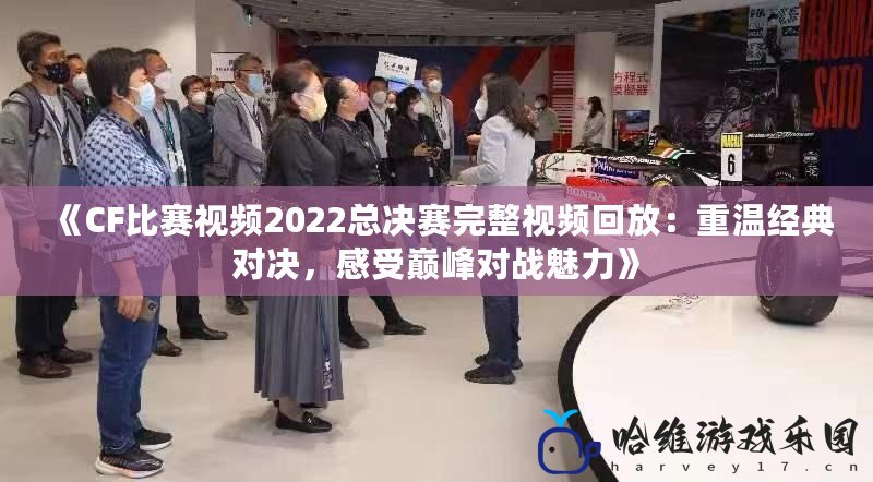 《CF比賽視頻2022總決賽完整視頻回放：重溫經(jīng)典對(duì)決，感受巔峰對(duì)戰(zhàn)魅力》