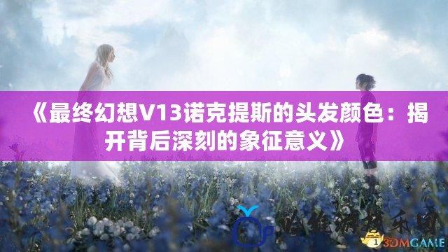 《最終幻想V13諾克提斯的頭發(fā)顏色：揭開背后深刻的象征意義》