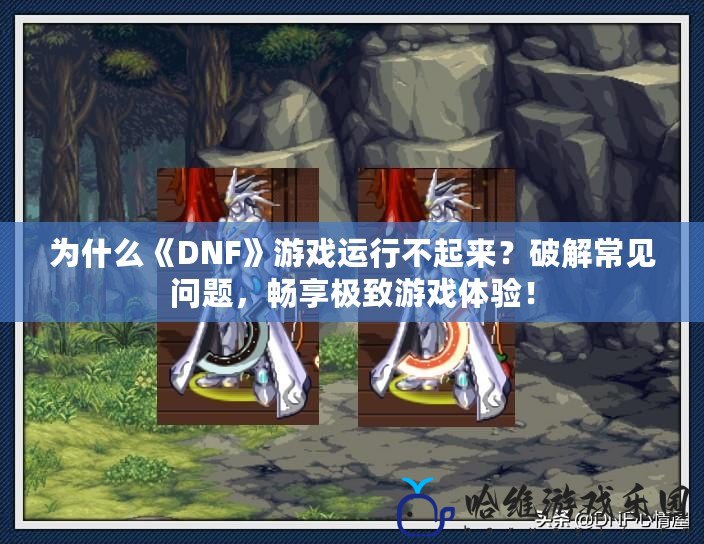 為什么《DNF》游戲運行不起來？破解常見問題，暢享極致游戲體驗！