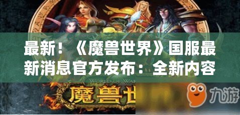 最新！《魔獸世界》國服最新消息官方發布：全新內容與激動人心的冒險來襲！