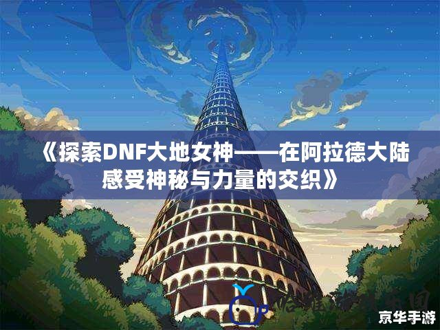 《探索DNF大地女神——在阿拉德大陸感受神秘與力量的交織》