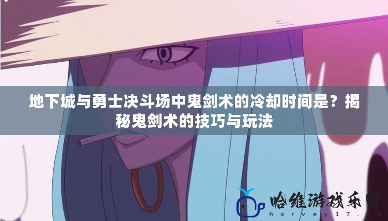 地下城與勇士決斗場中鬼劍術的冷卻時間是？揭秘鬼劍術的技巧與玩法