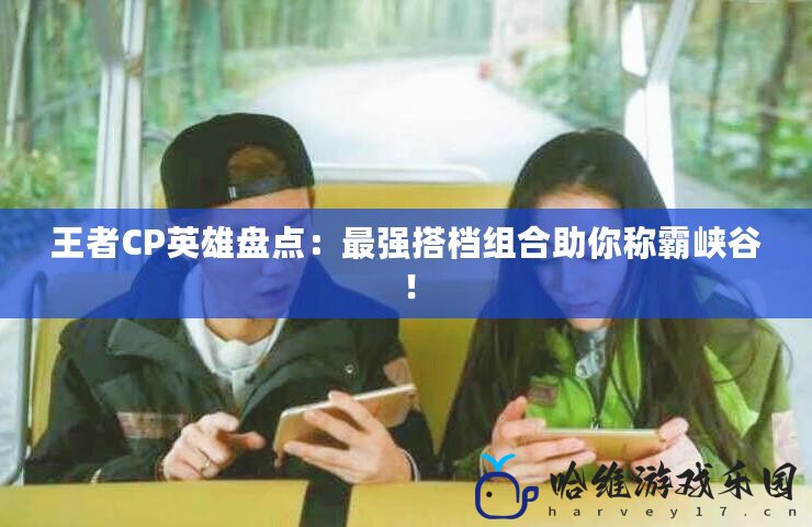 王者CP英雄盤點：最強搭檔組合助你稱霸峽谷！