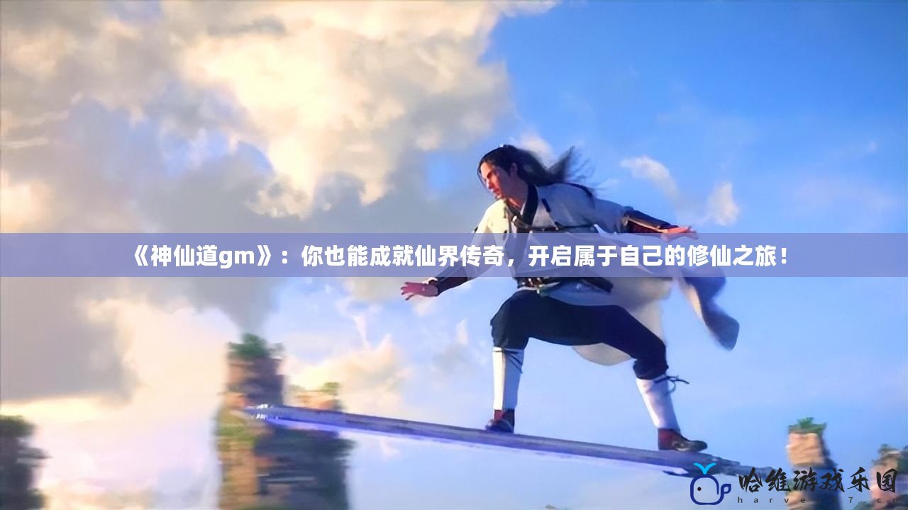 《神仙道gm》：你也能成就仙界傳奇，開啟屬于自己的修仙之旅！