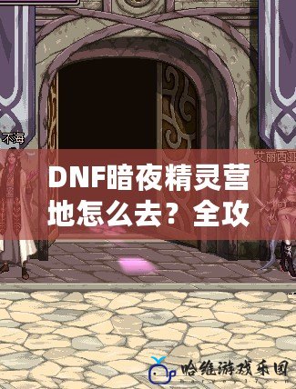 DNF暗夜精靈營地怎么去？全攻略詳解，讓你輕松找到目標！