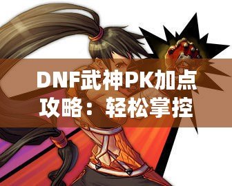 DNF武神PK加點攻略：輕松掌控戰場，制霸競技場！