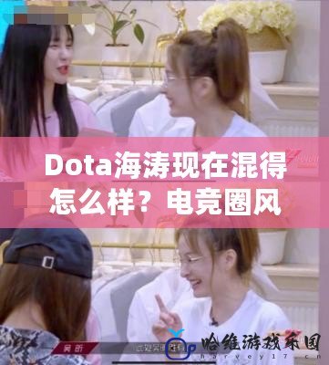 Dota海濤現在混得怎么樣？電競圈風云人物的蛻變之路