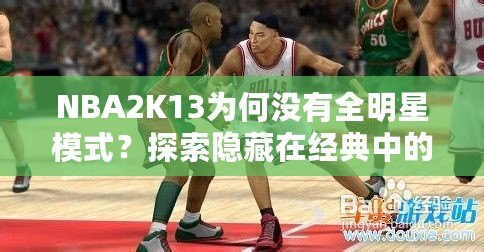 NBA2K13為何沒有全明星模式？探索隱藏在經典中的遺憾與期待