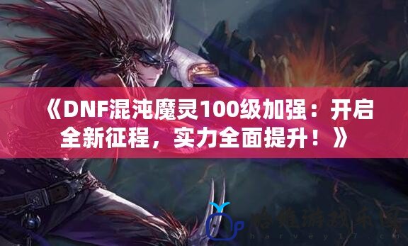 《DNF混沌魔靈100級加強：開啟全新征程，實力全面提升！》