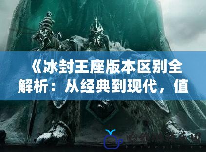 《冰封王座版本區(qū)別全解析：從經典到現(xiàn)代，值得你了解的差異》