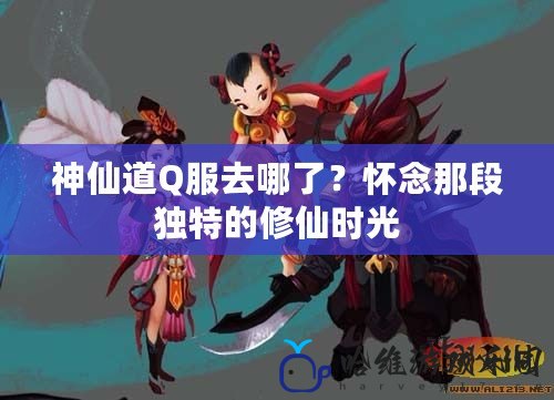 神仙道Q服去哪了？懷念那段獨特的修仙時光