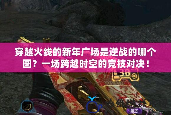 穿越火線的新年廣場是逆戰的哪個圖？一場跨越時空的競技對決！