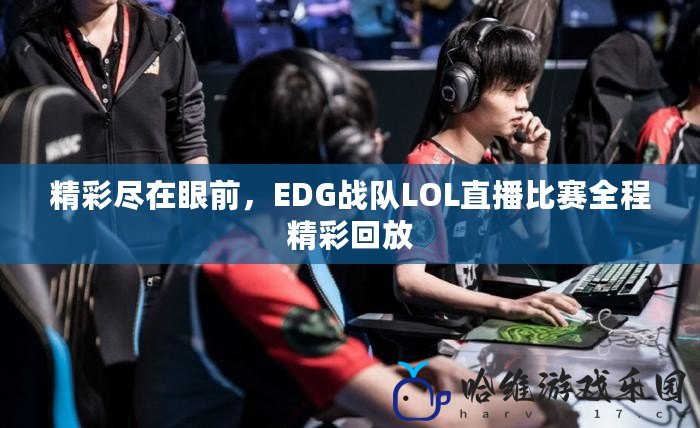 精彩盡在眼前，EDG戰隊LOL直播比賽全程精彩回放