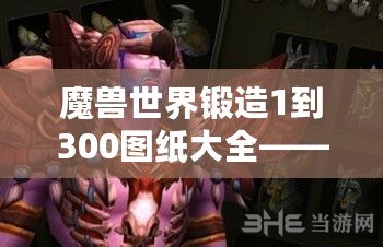 魔獸世界鍛造1到300圖紙大全——讓你快速掌握鍛造技能，成就你的職業夢想！