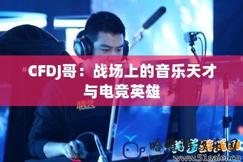 CFDJ哥：戰(zhàn)場上的音樂天才與電競英雄