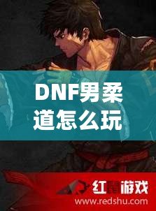 DNF男柔道怎么玩？掌握這些技巧，輕松成為游戲高手！