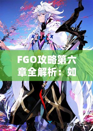 FGO攻略第六章全解析：如何輕松通關與高效資源利用