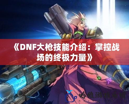 《DNF大槍技能介紹：掌控戰場的終極力量》