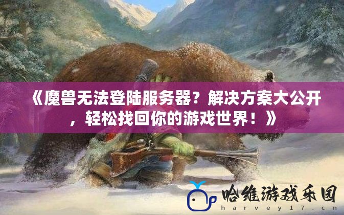 《魔獸無法登陸服務器？解決方案大公開，輕松找回你的游戲世界！》