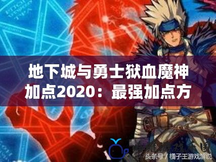 地下城與勇士獄血魔神加點2020：最強加點方案解析，助你征服阿拉德大陸！