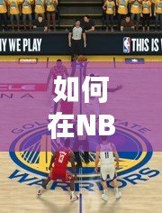 如何在NBA2K20手機(jī)版中自創(chuàng)滿99球員，打破極限，成就籃球傳奇