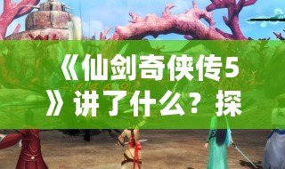 《仙劍奇俠傳5》講了什么？探尋這段跨越時空的傳奇故事