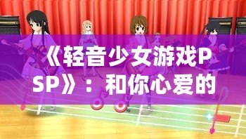 《輕音少女游戲PSP》：和你心愛的女孩一起奏響青春的旋律