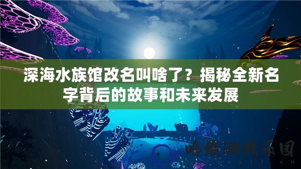 深海水族館改名叫啥了？揭秘全新名字背后的故事和未來發展