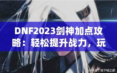 DNF2023劍神加點攻略：輕松提升戰力，玩轉高難度副本！