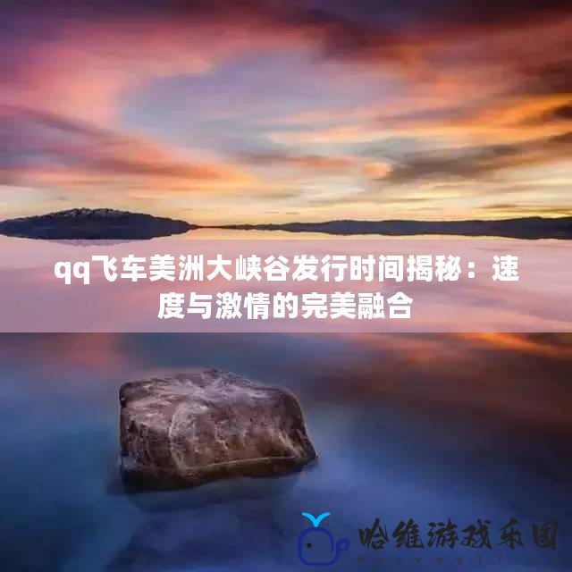 qq飛車美洲大峽谷發行時間揭秘：速度與激情的完美融合