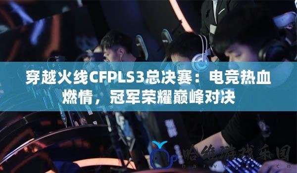 穿越火線CFPLS3總決賽：電競熱血燃情，冠軍榮耀巔峰對(duì)決