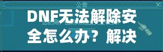 DNF無法解除安全怎么辦？解決方案一網打盡！