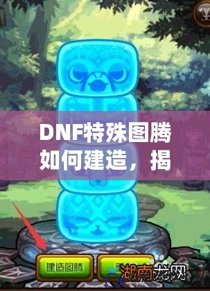 DNF特殊圖騰如何建造，揭秘最佳策略與技巧！