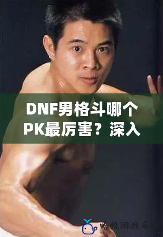 DNF男格斗哪個PK最厲害？深入解析，帶你掌握頂級PK技巧！