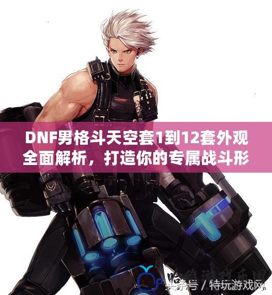 DNF男格斗天空套1到12套外觀全面解析，打造你的專屬戰(zhàn)斗形象！