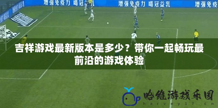 吉祥游戲最新版本是多少？帶你一起暢玩最前沿的游戲體驗(yàn)