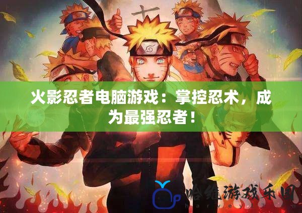 火影忍者電腦游戲：掌控忍術，成為最強忍者！