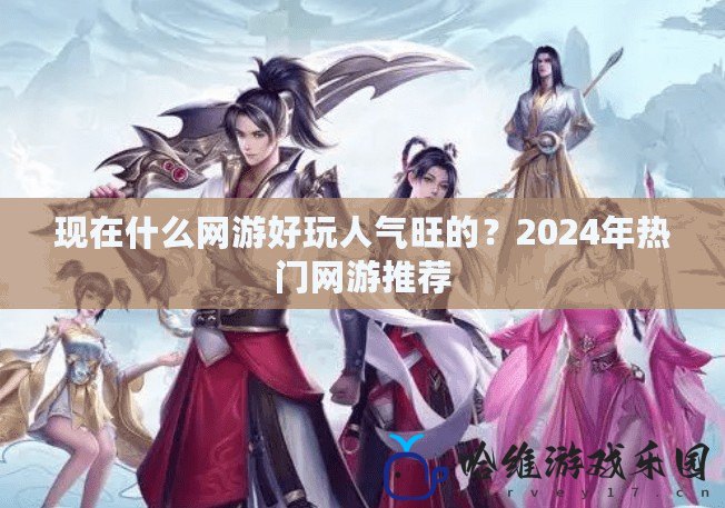 現在什么網游好玩人氣旺的？2024年熱門網游推薦