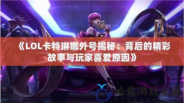 《LOL卡特琳娜外號揭秘：背后的精彩故事與玩家喜愛原因》