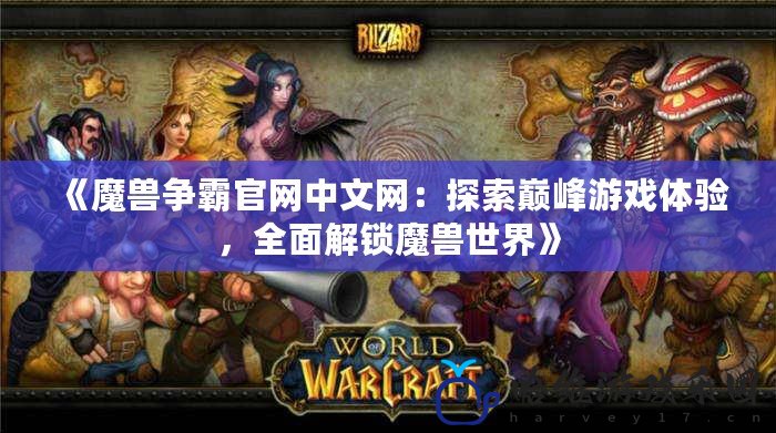 《魔獸爭霸官網中文網：探索巔峰游戲體驗，全面解鎖魔獸世界》