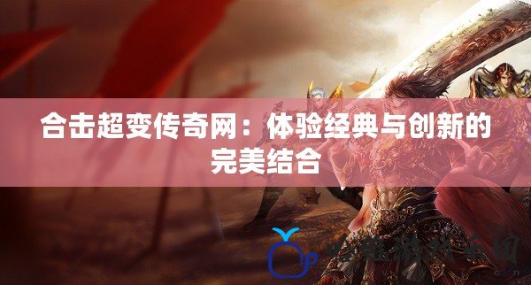 合擊超變傳奇網(wǎng)：體驗經(jīng)典與創(chuàng)新的完美結(jié)合