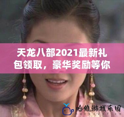 天龍八部2021最新禮包領取，豪華獎勵等你來拿！