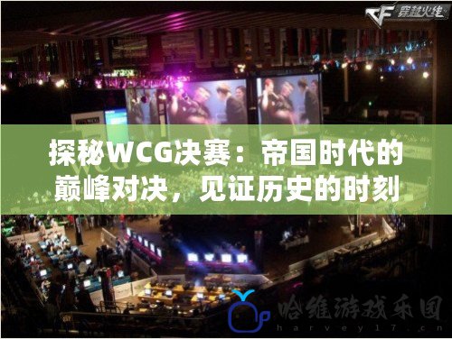 探秘WCG決賽：帝國時代的巔峰對決，見證歷史的時刻