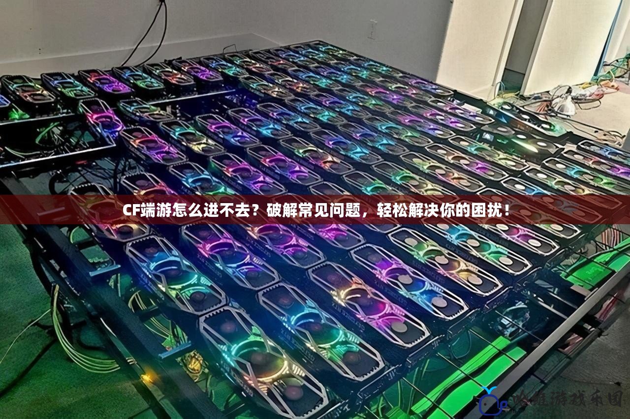 CF端游怎么進不去？破解常見問題，輕松解決你的困擾！