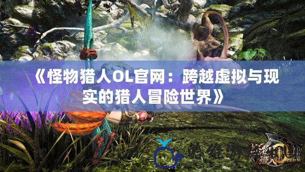 《怪物獵人OL官網：跨越虛擬與現實的獵人冒險世界》