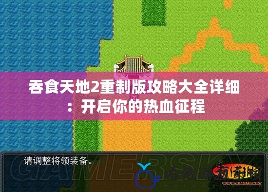 吞食天地2重制版攻略大全詳細：開啟你的熱血征程