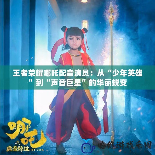 王者榮耀哪吒配音演員：從“少年英雄”到“聲音巨星”的華麗蛻變