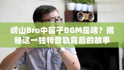 嶗山Bro中笛子BGM是啥？揭秘這一獨特音軌背后的故事與魅力