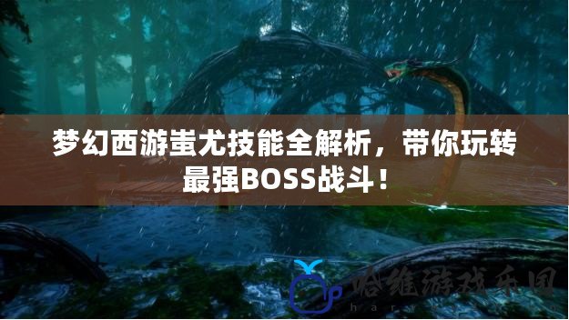 夢幻西游蚩尤技能全解析，帶你玩轉(zhuǎn)最強(qiáng)BOSS戰(zhàn)斗！