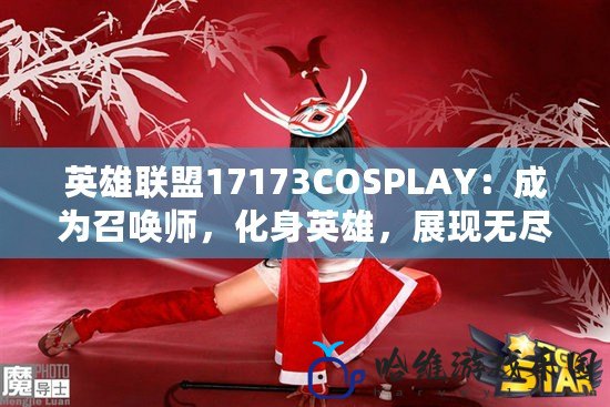 英雄聯(lián)盟17173COSPLAY：成為召喚師，化身英雄，展現(xiàn)無盡魅力！